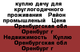 куплю дачу для круглогодичного проживания › Район ­ промышленый › Цена ­ 500 - Оренбургская обл., Оренбург г. Недвижимость » Куплю   . Оренбургская обл.,Оренбург г.